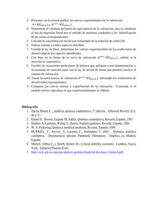 3. Presentar, en la misma gráfica, las curvas experimentales de la valoración 
A= f(푉!"#$!) y 퐴!"##=f(푉!"#$!) 
4. Determinar el volumen del punto de equivalencia de la valoración, esto es, mediante 
el uso de regresión lineal por el método de mínimos cuadrados y la< identificación 
de las rectas correspondisntes. 
5. Calcular la concentración inicial (en molaridad) de la solución de cobre (II) 
6. Indicar cuántas y cuáles especies absorben 
7. Usando la ley de Beer, determinar los valores experimentales de los coeficientes de 
absortividad de las especies absorbentes. 
8. Con base en la forma de la curva de valoración 퐴!"##=f(푉!"#$!), señalar si la 
reacción es cuantitativa. 
9. Escribir las ecuaciones particulares de balance que apliquen a esta determinación, y 
la constante de reacción junto con la ley de acción de masas que permite resolver el 
sistema de valoración. 
10. Trazar la curva teórica de valoración 퐴!"##=f(푉!"#$!), utilizando los coeficientes de 
absortividad experimentales. 
11. Comparar las curvas teórica y experimental de la valoración. Comentar si el 
modelo teórico reproduce lo que experimentalmente se obtiene 
Bibliografía 
1. Harris Daniel C., Análisis químico cuantitativo, 3ª edición. Editorial Reverté S.A. 
de C.V. 
2. Glenn H. Brown, Eugene M. Sallee, Química cuantitativa, Reverté, España, 1967 
3. Herbert A. Laitinen, Walter E. Harris, Análisis químico, Reverté, España, 1986 
4. W. F. Pickering, Química analítica moderna, Reverté, España, 1980 
5. BURRIEL. F. Arrivas. S. Lucerna F., Hernández J. 2001. Química analítica 
cualitativa. Decimoctava edición. Paraninfo Thompson. Impreso en Madrid, 
España. 
6. Martell, Arthur E. y Smith, Robert M., Critical stability constants. Londres, Nueva 
York. Editorial Plenum Press. 
7. http://ocw.um.es/ciencias/analisis-quimico/material-de-clase-1/tema-6.pdf 
 