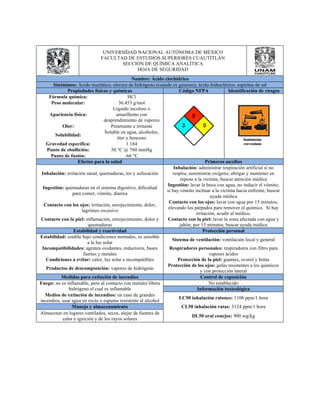 UNIVERSIDAD NACIONAL AUTÓNOMA DE MÉXICO 
FACULTAD DE ESTUDIOS SUPERIORES CUAUTITLÁN 
SECCIÓN DE QUÍMICA ANALÍTICA 
HOJA DE SEGURIDAD 
Nombre: Ácido clorhídrico 
Sinónimos: Ácido muriático, cloruro de hidrógeno (cuando es gaseoso), ácido hidroclórico, espíritus de sal 
Propiedades físicas y químicas Código NFPA Identificación de riesgos 
Fórmula química: HCl 
Peso molecular: 36.453 g/mol 
Apariencia física: 
Líquido incoloro o 
amarillento con 
desprendimiento de vapores 
Olor: Penetrante e irritante 
Solubilidad: Soluble en agua, alcoholes, 
éter y benceno 
Gravedad específica: 1.184 
Punto de ebullición: 50 °C @ 760 mmHg 
Punto de fusión: -66 °C 
Efectos para la salud Primeros auxilios 
Inhalación: irritación nasal, quemaduras, tos y sofocación 
Inhalación: administrar respiración artificial si no 
respira, suministrar oxígeno, abrigar y mantener en 
reposo a la víctima, buscar atención médica 
Ingestión: quemaduras en el sistema digestivo, dificultad 
para comer, vómito, diarrea 
Ingestión: lavar la boca con agua, no inducir el vómito, 
si hay vómito inclinar a la víctima hacia enfrente, buscar 
ayuda médica 
Contacto con los ojos: irritación, enrojecimiento, dolor, 
lagrimeo excesivo 
Contacto con los ojos: lavar con agua por 15 minutos, 
elevando los párpados para remover el químico. Si hay 
irritación, acudir al médico. 
Contacto con la piel: inflamación, enrojecimiento, dolor y 
quemaduras 
Contacto con la piel: lavar la zona afectada con agua y 
jabón, por 15 minutos, buscar ayuda médica 
Estabilidad y reactividad Protección personal 
Estabilidad: estable bajo condiciones normales, es sensible 
a la luz solar Sistema de ventilación: ventilación local y general 
Incompatibilidades: agentes oxidantes, reductores, bases 
fuertes y metales 
Respiradores personales: respiradores con filtro para 
vapores ácidos 
Condiciones a evitar: calor, luz solar e incompatibles Protección de la piel: guantes, overol y botas 
Productos de descomposición: vapores de hidrógeno Protección de los ojos: gafas resistentes a los químicos 
y con protección lateral 
Medidas para extinción de incendios Control de exposición 
Fuego: no es inflamable, pero al contacto con metales libera 
hidrógeno el cual es inflamable 
No establecido 
Información toxicológica 
Medios de extinción de incendios: en caso de grandes 
incendios, usar agua en rocío o espuma resistente al alcohol LC50 inhalación ratones: 1108 ppm/1 hora 
Manejo y almacenamiento CL50 inhalación ratas: 3124 ppm/1 hora 
Almacenar en lugares ventilados, secos, alejar de fuentes de 
calor e ignición y de los rayos solares DL50 oral conejos: 900 mg/kg 
 