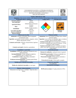 UNIVERSIDAD NACIONAL AUTÓNOMA DE MÉXICO 
FACULTAD DE ESTUDIOS SUPERIORES CUAUTITLÁN 
SECCIÓN DE QUÍMICA ANALÍTICA 
HOJA DE SEGURIDAD 
Nombre: Hidróxido de sodio 
Sinónimos: Soda cáustica anhidra, soda cáustica en escamas, cáustico blanco, lejía, hidrato de sodio. 
Propiedades físicas y químicas Código NFPA Identificación de riesgos 
Fórmula química: NaOH 
Peso molecular: 40 g/mol 
Apariencia física: Sólido blanco en forma de 
escamas 
Olor: Inodoro 
Solubilidad: Soluble en agua, alcohol y 
glicerol 
Gravedad especifica: 2.3 @ 25°C 
Punto de ebullición: 1390 °C 
Punto de fusión: 318 °C 
Efectos para la salud Primeros auxilios 
Inhalación: irritación, estornudos, dolor de garganta, 
escurrimiento nasal. 
Inhalación: llevar a la víctima a un lugar fresco, obtener 
atención médica. 
Ingestión: quemaduras, lesiones tisulares, sangrado, vómito, 
diarrea, baja presión, muerte. 
Ingestión: Lavar la boca con abundante agua, no induzca 
el vómito. Buscar atención médica. 
Contacto con los ojos: irritación, enrojecimiento, lagrimeo, 
dolor. 
Contacto con los ojos: lavar con agua por 15 minutos, 
elevando los párpados para remover el químico. Si hay 
irritación, acudir al médico. 
Contacto con la piel: irritación y quemaduras 
Contacto con la piel: lavar por 15 minutos con agua y 
jabón, lavar ropa contaminada antes de usarla, buscar 
ayuda médica. 
Estabilidad y reactividad Protección personal 
Estabilidad: Estable bajo condiciones normales de uso y 
almacenamiento. Sistema de ventilación: ventilación local y/o general 
Incompatibilidades: Ácidos, halógenos orgánicos, 
compuestos nitro, Al, Mg, Sn, Zn. 
Respiradores personales: Utilizar un respirador con 
filtros aprobados por NIOSH. 
Condiciones a evitar: calor, llamas, humedad e 
incompatibles 
Protección de la piel: Utilizar guantes resistentes a 
reactivos químicos. 
Productos de descomposición: al calentar puede liberar 
óxido de sodio Protección de los ojos: Utilizar gafas o googles. 
Medidas para extinción de incendios Control de exposición 
Medios de extinción de incendios: no usar agua. 
No establecido 
Información toxicológica 
DL50 oral en conejos: Manejo y almacenamiento 0.5 g/kg (solución al 10%) 
Almacenar en un lugar seco y ventilado. Alejar de calor y 
llamas. 
 
