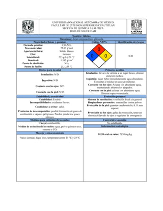 UNIVERSIDAD NACIONAL AUTÓNOMA DE MÉXICO 
FACULTAD DE ESTUDIOS SUPERIORES CUAUTITLÁN 
SECCIÓN DE QUÍMICA ANALÍTICA 
HOJA DE SEGURIDAD 
Nombre: Glicina 
Sinónimos: Ácido aminoacético, glicocola 
Propiedades físicas y químicas Código NFPA Identificación de riesgos 
Fórmula química: C2H5NO2 
N/D 
Peso molecular: 75.07 g/mol 
Apariencia física: Sólido blanco 
Olor: Inodoro 
Solubilidad: 225 g/l @20 °C 
Densidad: 1.595 g/cm3 
Punto de ebullición: N/A 
Punto de fusión: 232-236 °C 
Efectos para la salud Primeros auxilios 
Inhalación: N/D Inhalación: llevar a la víctima a un lugar fresco, obtener 
atención médica. 
Ingestión: N/D Ingestión: hacer beber inmediatamente agua abundante. 
Consultar al médico en caso de malestar. 
Contacto con los ojos: N/D Contacto con los ojos: Aclarar con abundante agua, 
manteniendo abiertos los párpados. 
Contacto con la piel: N/D Contacto con la piel: aclarar con abundante agua. 
Eliminar ropa contaminada. 
Estabilidad y reactividad Protección personal 
Estabilidad: Estable Sistema de ventilación: ventilación local y/o general 
Incompatibilidades: oxidantes fuertes. Respiradores personales: mascarillas contra polvos 
Condiciones a evitar: calor. Protección de la piel: guantes caucho nitrilo, 0.11 mm 
espesor 
Productos de descomposición: posible formación de gases de 
combustión o vapores peligrosos. Pueden producirse gases 
nitrosos. 
Protección de los ojos: gafas de protección, tener un 
sistema de lavado de ojos y regaderas de emergencia 
Medidas para extinción de incendios Control de exposición 
Fuego: combustible. No establecido 
Medios de extinción de incendios: agua, polvo químico seco, 
espuma o CO2 
Información toxicológica 
DL50 oral Manejo y almacenamiento en ratas: 7930 mg/kg 
Frasco cerrado, lugar seco, temperatura entre 15 °C y 25 °C 
 