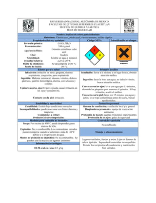 UNIVERSIDAD NACIONAL AUTÓNOMA DE MÉXICO 
FACULTAD DE ESTUDIOS SUPERIORES CUAUTITLÁN 
SECCIÓN DE QUÍMICA ANALÍTICA 
HOJA DE SEGURIDAD 
Nombre: Sulfato de cobre pentahidratado 
Sinónimos: Vitriolo azul, piedra azul, vitriolo romano, sulfato cúprico 
Propiedades físicas y químicas Código NFPA Identificación de riesgos 
Fórmula química: CuSO4 5H2O 
Peso molecular: 249.6 g/mol 
Apariencia física: Gránulos cristalinos color 
azul 
Olor: Inodoro 
Solubilidad: Soluble en agua y metanol. 
Densidad relativa: 2.28 @ 20 °C 
Punto de ebullición: Se descompone a 653 °C 
Punto de fusión: 150 °C 
Efectos para la salud Primeros auxilios 
Inhalación: irritación en nariz, garganta, sistema 
respiratorio, congestión, paro respiratorio 
Inhalación: llevar a la víctima a un lugar fresco, obtener 
atención médica. 
Ingestión: Malestar estomacal, náuseas, vómitos, dolores 
gástricos, gastritis hemorrágica, diarrea, convulsiones y 
colapso. 
Ingestión: lavar la boca con agua, no inducir vómito, 
buscar atención médica. 
Contacto con los ojos: El polvo puede causar irritación en 
los ojos y conjuntivitis. 
Contacto con los ojos: lavar con agua por 15 minutos, 
elevando los párpados para remover el químico. Si hay 
irritación, acudir al médico. 
Contacto con la piel: irritación. 
Contacto con la piel: lavar por 15 minutos con agua y 
jabón, lavar ropa contaminada antes de usarla, buscar 
ayuda médica. 
Estabilidad y reactividad Protección personal 
Estabilidad: Estable bajo condiciones normales Sistema de ventilación: ventilación local y/o general 
Incompatibilidades: puede reaccionar con hidroxilamina y 
magnesio 
Respiradores personales: equipo de respiración 
autónomo 
Condiciones a evitar: Protección de la piel: guantes protectores impermeables 
Productos de descomposición: Protección de los ojos: gafas de seguridad 
Medidas para extinción de incendios Control de exposición 
Fuego: Por encima de 400°C puede desprender gases 
tóxicos de SOx. No establecido 
Explosión: No es combustible. Los contenedores cerrados 
pueden romperse cuando se calientan a más de 110°C 
debido a la evaporación de agua. 
Manejo y almacenamiento 
Medios de extinción de incendios: No es combustible. Se 
pueden usar la mayoría de agentes extintores Lugares ventilados, frescos y secos. Lejos de fuentes de 
calor e ignición. Separado de materiales incompatibles. 
Rotular los recipientes adecuadamente y mantenerlos 
bien cerrados. 
Información toxicológica 
DL50 oral en ratas: 0.3 g/kg 
