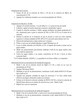 Preparación de la mezcla 
ü Tomar 20 mL de la solución de AlCl3 y 20 mL de la solución de MgCl2 de 
concentración 0.1 M 
ü Agregar los volúmenes tomados a un vaso de precipitados de 100 mL 
Separación de Mg (II) y Al (III) 
1. Agregar a la mezcla cationes, 1.5 g de NH4Cl y 1 o 2 gotas de rojo de metilo 
2. Calentar y agitar la mezcla, hasta que comience a desprender vapores 
3. Cuando la solución comience a bullir, agregar mediante una pipeta graduada de 2 
mL, lentemente gota a gota la solución de NH3 al 50% (V/V) en el centro de la 
solución 
4. Detener la adición en el momento en que la mezcla se torne de color amarillo, 
registrar el volumen añadido de NH3 50% (V/V) necesario para obtener este vire 
5. Retirar del calentamiento y dejar enfriar por 2 minutos. 
6. Filtrar a vacío con un embudo Buchner y papel Whatman no. 41 
7. Lavar el sólido obtenido con NH4NO3 al 2%, el líquido del lavado se junta con las 
aguas madres 
8. Medir con potenciómetro previamente calibrado el pH de las aguas madres (éste 
será el pH de separación) 
9. Verter las aguas madres a un matraz volumétrico de 50 mL y llevar al aforo 
(solución final) 
10. El sólido obtenido, 퐴푙 푂퐻 ! ↓, se guardará en un frasco ámbar y se etiquetará. 
Determinación de la concentración de entrada del magnesio 
ü Medir 5 mL de la solución inicial de MgCl2 0.1 M y verter en un vaso de 
precipitados de 20 mL 
ü Agregar 500 mg de NH4Cl 
ü Mediante el uso de un potenciómetro, monitorear el pH, añadir KOH 0.25 M para 
fijar el pH en 9.0 
ü Agregar una pequeña cantidad de negro de eriocromo T en base sólida hasta 
observar una ligera coloración rosada en el sistema 
ü Colocar en la bureta la solución estándar de EDTA 0.05 M y valorar la solución de 
Mg (II) hasta observar un cambio de color de rosa a azul. Medir el pH. 
ü Repetir tres veces la valoración. 
Determinación de la concentración de salida del magnesio 
ü Medir 5 mL de la solución final y verter en un vaso de precipitados de 20 mL 
ü Mediante el uso de un potenciómetro, monitorear el pH, añadir KOH 0.25 M para 
fijar el pH en 9.0 
 