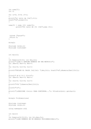 int suma[5];
int J;

for (J=0; J<=4; J++);
{
printf("el valor de [%d]",J+1);
scanf("%d",&suma[J]);
}

suma[5] = suma [2]+ suma[3];
        printf("el valor de [5] [%d]",suma [5]);




 system ("pause");
 return 0;
}

Arreglo

#include <stdio.h>
#include <iostream>



int main();

{
int Numeros[4][5]; int Ren,Col;
printf("nLEE E IMPRIME NUMEROS EN UNA MATRIZn");
for (Ren=0; Ren<=3; Ren++)
{
for (Col=0; Col<=4; Col++)
{
printf("TECLEE EL VALOR [%d][%d]: ",Ren,Col); Scanf("%d",&Numeros[Ren][Col]);
}
}
printf(" M A T R I Znn");
for (Ren=0; Ren<=3; Ren++)
{
for (Col=0; Col<=4; Col++)
{
printf("%5d ",Numeros[Ren][Col]);
}
printf("n");
}
printf("nPRESIONE <Intro> PARA CONTINUAR..."); fflush(stdin); getchar();
}


Arreglo Tridimencional


#include <iostream>
#include <stdio.h>

using namespace std;


int main()
{
int Numeros[4][5][5]; int Pri,Ren,Col;
printf("nLEE NUMEROS EN UN ARREGLO TRIDIMENSIONALn");
 