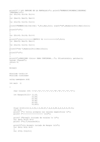 printf(" Y LOS IMPRIME EN LA PANTALLAn"); printf("NUMEROS[PRIMERA][SEGUNDA]
[TERCERA]n");
for (Pri=0; Pri<4; Pri++)
{
for (Ren=0; Ren<5; Ren++)
{
for (Col=0; Col<5; Col++)
{
printf("NUMERO[%d][%d][%d]: ",Pri,Ren,Col); scanf("%d",&Numeros[Pri][Ren][Col]);
}
printf("n");
}
}
for (Pri=0; Pri<4; Pri++)
{
printf("nn------------MATRIZ %d ------------n",Pri);
for (Ren=0; Ren<5; Ren++)
{
for (Col=0; Col<5; Col++)
{
printf("%4d ",Numeros[Pri][Ren][Col]);
}
printf("n");
}
}
printf("nPRESIONE <Intro> PARA CONTINUAR..."); fflush(stdin); getchar();
system ("pause");
return 0;
}

Arreglo


#include <stdio.h>
#include <iostream>

using namespace std;

int main   ()

{

    char vocales [10] ={'a','e','i','o','u','A','E','I','O','U'};

    int Rangos[6][2]= {1,10,
                      11,20,
                      21,30,
                      31,40,
                      41,50,
                      51,60};

    float Z[10]={12.5,3.25,1.5,34.67,7.6,4.0,89.6,4.5,9.0,19.5};
    int R,C;
    printf ("n Inicia arreglos con valores especificos n");
    printf ("-------------------- nn");

    printf ("Arreglo iniciado de vocales n n");
    for (R=0; R<10; R++)
    printf ("%c,",vocales[R]);

    printf("nn Arreglo inciado de Rangos nn");
    for (R=0; R<6; R++)
    {
    for (C=0; C<2;C++)
 