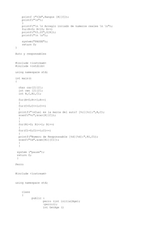 printf ("%3d",Rangos [R][C]);
     printf("n");
     }
     printf("n n Arreglo inciado de numeros reales n n");
     for(R=0; R<10; R++)
     printf("%5.2f",Z[R]);
     printf("n n");

     system("PAUSE");
     return 0;
}

Auto y responsables


#include <iostream>
#include <cstdlib>

using namespace std;

int main()
{

    char car[2][2];
    int own [2][2];
    int R,C,R1,C1;

    for(R=0;R<=1;R++)
    {
    for(C=0;C<=1;C++)
    {
    printf("nCual es la marca del auto? [%c][%c]:",R,C);
    scanf("%c",&car[R][C]);
    }
    }
    for(R1=0; R1<=1; R1++)
    {
    for(C1=0;C1<=1;C1++)
    {
    printf("Numero de Responssable [%d][%d]:",R1,C1);
    scanf("%d",&own[R1][C1]);
    }
    }

 system ("pause");
 return 0;
 }

Perro


#include <iostream>


using namespace std;


     class
     {
             public :
                    perro (int initialAge);
                    ~perro();
                    int GetAge ()
 