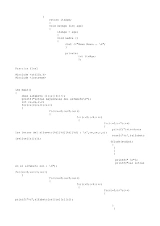 {
                       return itsAge;
                       }
                       void SetAge (int age)
                       {
                            itsAge = age;
                            }
                            void Ladra ()
                            {
                                 cout <<"Guau Guau... n";
                                 }

                                 private:
                                         int itsAge;
                                         };


Practica final

#include <stdlib.h>
#include <iostream>



int main()
{
    char alfabeto [1][2][4][7];
    printf("letras mayusculas del alfabeton");
    int re,ce,r,c;
    for(re=0;re<1;re++)
    {
                     for(ce=0;ce<2;ce++)
                     {
                                      for(r=0;r<4;r++)
                                       {
                                                       for(c=0;c<7;c++)
                                                       {
                                                            printf("introdusca
las letras del alfaveto[%d][%d][%d][%d] : n",re,ce,r,c);
                                                            scanf("%c",&alfabeto
[re][ce][r][c]);
                                                           fflush(stdin);
                                                            }
                                                              }
                                                              }
                                                              }

                                                                    printf(" n");
                                                                    printf("las letras
en el alfabeto son : n");

for(re=0;re<=1;re++)
    {
                       for(ce=0;ce<2;ce++)
                       {
                                        for(r=0;r<4;r++)
                                         {
                                                           for(c=0;c<7;c++)
                                                           {

printf("%c",alfabeto[re][ce][r][c]);

                                                                }
                                                                 }
 