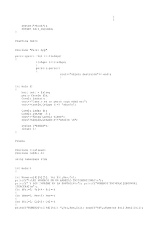 }
                                                                }

    system("PAUSE");
    return EXIT_SUCCESS;
}


Practica Perro


#include "Perro.hpp"

perro::perro (int initialAge)
{
             itsAge= initialAge;
             }
             perro::~perro()
             {
                             cout<<"objeto destruido"<< endl;
                             }


int main ()
{
    bool test = false;
    perro Canelo (5);
    Canelo.Ladra();
    cout<<"Canelo es un perro cuya edad es:";
    cout<<Canelo.GetAge ()<< "añosn";

    Canelo.Ladra ();
    Canelo.SetAge (7);
    cout<<"Ahora Canelo tiene";
    cout<<Canelo.GetAge()<<"añosn n";

    system ("PAUSE");
    return 0;
}


Prueba


#include <iostream>
#include <stdio.h>

using namespace std;


int main()
{

int Numeros[4][5][5]; int Pri,Ren,Col;
printf("nLEE NUMEROS EN UN ARREGLO TRIDIMENSIONALn");
printf(" Y LOS IMPRIME EN LA PANTALLAn"); printf("NUMEROS[PRIMERA][SEGUNDA]
[TERCERA]n");
for (Pri=0; Pri<4; Pri++)
{
for (Ren=0; Ren<5; Ren++)
{
for (Col=0; Col<5; Col++)
{
printf("NUMERO[%d][%d][%d]: ",Pri,Ren,Col); scanf("%d",&Numeros[Pri][Ren][Col]);
 