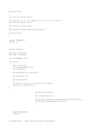 }
printf("n");
}
}
for (Pri=0; Pri<4; Pri++)
{
printf("nn------------MATRIZ %d ------------n",Pri);
for (Ren=0; Ren<5; Ren++)
{
for (Col=0; Col<5; Col++)
{
printf("%4d ",Numeros[Pri][Ren][Col]);
}
printf("n");
}
}

system ("PAUSE");
return 0;
}


Taller mecanico

#include <cstdlib>
#include <iostream>

using namespace std;

int main()
{
    char aut[2][2];
    int responsable[2][2];
    int R,C,R1,C1;

    printf("matriz de taller");

    for(R=0;R<2; R++)
    {
    for(C=0;C<2;C++)
    {
    printf("n cual es el aut?[%c][%c]:",R,C);
    scanf("%c",&aut[R][C]);
}
}

                              for(R1=0;R1<2;R1++)
                              {
                              for(C1=0;C1<2;C1++)
                              {
                              printf("n numero de responsable[%d][%d]:",R1,C1);
                              scanf("%d",&responsable[R1][C1]);
                              }
                              }



    system("PAUSE");
    return 0;
}


Tridimencional    (suma, divicion,resta y promedio)
 