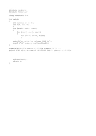 #include <stdio.h>
#include <iostream>

using namespace std;

int main()
{
    int numeros [4][5][5];
    int sum, res, mul;
    {
    for (sum=0; sum<4; sum++)
    {
        for (res=0, res<5, res++)
        {
            for (mul=0, mul<5, mul++)
            {

    printf("n teclee los valores [%d] n");
    scanf ("%d",&numeros[sum][res][mul]);
}

numeros[4][5][5]= numeros[4][5][5]+ numeros [4][5][5];
printf ("el valor de numeros [4][5][5] [%d]", numeros [4][5][5];




    system("PAUSE");
    return 0;
}
 