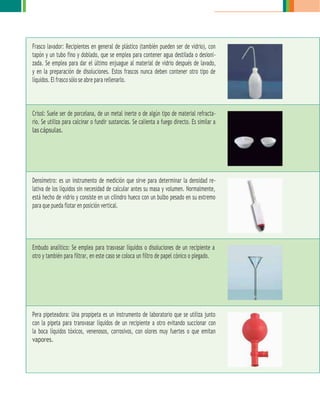 Frasco lavador: Recipientes en general de plástico (también pueden ser de vidrio), con
tapón y un tubo fino y doblado, que se emplea para contener agua destilada o desioni-
zada. Se emplea para dar el último enjuague al material de vidrio después de lavado,
y en la preparación de disoluciones. Estos frascos nunca deben contener otro tipo de
líquidos. El frasco sólo se abre para rellenarlo.
Crisol: Suele ser de porcelana, de un metal inerte o de algún tipo de material refracta-
rio. Se utiliza para calcinar o fundir sustancias. Se calienta a fuego directo. Es similar a
las cápsulas.
Densímetro: es un instrumento de medición que sirve para determinar la densidad re-
lativa de los líquidos sin necesidad de calcular antes su masa y volumen. Normalmente,
está hecho de vidrio y consiste en un cilindro hueco con un bulbo pesado en su extremo
para que pueda flotar en posición vertical.
Embudo analítico: Se emplea para trasvasar líquidos o disoluciones de un recipiente a
otro y también para filtrar, en este caso se coloca un filtro de papel cónico o plegado.
Pera pipeteadora: Una propipeta es un instrumento de laboratorio que se utiliza junto
con la pipeta para transvasar líquidos de un recipiente a otro evitando succionar con
la boca líquidos tóxicos, venenosos, corrosivos, con olores muy fuertes o que emitan
vapores.
 