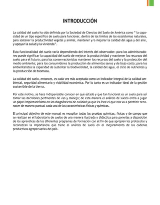INTRODUCCIÓN
La calidad del suelo ha sido definida por la Sociedad de Ciencias del Suelo de América como “ la capa-
cidad de un tipo específico de suelo para funcionar, dentro de los límites de los ecosistemas naturales,
para sostener la productividad vegetal y animal, mantener y/o mejorar la calidad del agua y del aire,
y apoyar la salud y la vivienda”.
Esta funcionalidad del suelo varía dependiendo del interés del observador: para los administrado-
res puede significar la capacidad del suelo de mejorar la productividad y mantener los recursos del
suelo para el futuro; para los conservacionistas mantener los recursos del suelo y la protección del
medio ambiente; para los consumidores la producción de alimentos sanos y de bajo costo; para los
ambientalistas la capacidad de sustentar la biodiversidad, la calidad del agua, el ciclo de nutrientes y
la producción de biomasa.
La calidad del suelo, entonces, es cada vez más aceptada como un indicador integral de la calidad am-
biental, seguridad alimentaria y viabilidad económica. Por lo tanto es un indicador ideal de la gestión
sostenible de la tierra.
Por este motivo, se hace indispensable conocer en qué estado y que tan funcional es un suelo para así
tomar las decisiones pertinentes de uso y manejo; de esta manera el análisis de suelos entra a jugar
un papel importantísimo en los diagnósticos de calidad ya que es éste el que nos va a permitir reco-
nocer de manera puntual cada una de las características físicas y químicas.
El principal objetivo de este manual es recopilar todas las pruebas químicas, físicas y de campo que
se realizan en el laboratorio de suelos de una manera ilustrada y didáctica para ponerlas a disposición
de los aprendices de los diferentes programas de formación con el fin de que apropien los protocolos y
reconozcan la importancia que tiene el análisis de suelo en el mejoramiento de las cadenas
productivas agropecuarias del país.
 