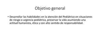 Objetivo general
• Desarrollar las habilidades en la atención del Pediátrico en situaciones
de riesgo o urgencia pediátrica, preservar la vida asumiendo una
actitud humanista, ética y con alto sentido de responsabilidad.
 