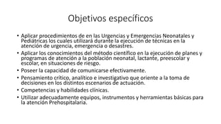 Objetivos específicos
• Aplicar procedimientos de en las Urgencias y Emergencias Neonatales y
Pediátricas los cuales utilizará durante la ejecución de técnicas en la
atención de urgencia, emergencia o desastres.
• Aplicar los conocimientos del método científico en la ejecución de planes y
programas de atención a la población neonatal, lactante, preescolar y
escolar, en situaciones de riesgo.
• Poseer la capacidad de comunicarse efectivamente.
• Pensamiento crítico, analítico e investigativo que oriente a la toma de
decisiones en los distintos escenarios de actuación.
• Competencias y habilidades clínicas.
• Utilizar adecuadamente equipos, instrumentos y herramientas básicas para
la atención Prehospitalaria.
 