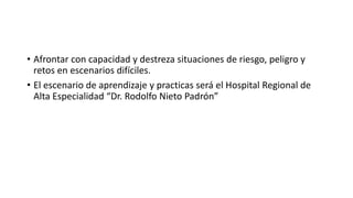 • Afrontar con capacidad y destreza situaciones de riesgo, peligro y
retos en escenarios difíciles.
• El escenario de aprendizaje y practicas será el Hospital Regional de
Alta Especialidad “Dr. Rodolfo Nieto Padrón”
 