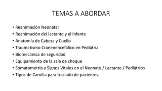 TEMAS A ABORDAR
• Reanimación Neonatal
• Reanimación del lactante y el infante
• Anatomía de Cabeza y Cuello
• Traumatismo Craneoencefálico en Pediatría
• Biomecánica de seguridad
• Equipamiento de la sala de choque
• Somatometria y Signos Vitales en el Neonato / Lactante / Pediátrico
• Tipos de Camilla para traslado de pacientes.
 