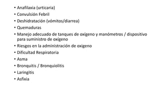 • Anafilaxia (urticaria)
• Convulsión Febril
• Deshidratación (vómitos/diarrea)
• Quemaduras
• Manejo adecuado de tanques de oxígeno y manómetros / dispositivo
para suministro de oxígeno
• Riesgos en la administración de oxigeno
• Dificultad Respiratoria
• Asma
• Bronquitis / Bronquiolitis
• Laringitis
• Asfixia
 
