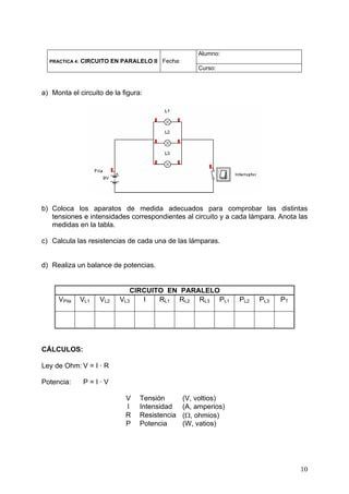 Alumno:
  PRACTICA 4:   CIRCUITO EN PARALELO II Fecha:
                                                     Curso:



a) Monta el circuito de la figura:




b) Coloca los aparatos de medida adecuados para comprobar las distintas
   tensiones e intensidades correspondientes al circuito y a cada lámpara. Anota las
   medidas en la tabla.

c) Calcula las resistencias de cada una de las lámparas.


d) Realiza un balance de potencias.


                               CIRCUITO EN PARALELO
     VPila      VL1   VL2   VL3   I   RL1 RL2 RL3 PL1            PL2   PL3   PT




CÁLCULOS:

Ley de Ohm: V = I · R

Potencia:        P=I·V

                             V   Tensión         (V, voltios)
                             I   Intensidad      (A, amperios)
                             R   Resistencia     (Ω, ohmios)
                             P   Potencia        (W, vatios)




                                                                                  10
 