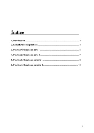 Índice
1. Introducción...................................................................................................... 3

2. Estructura de las prácticas.............................................................................. 3

3. Práctica 1: Circuito en serie I .......................................................................... 5

4. Práctica 2: Circuito en serie II ......................................................................... 7

5. Práctica 3: Circuito en paralelo I ..................................................................... 8

6. Práctica 4: Circuito en paralelo II .................................................................. 10




                                                                                                                          2
 