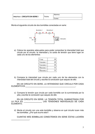 Alumno:
  PRACTICA 1:   CIRCUITO EN SERIE I           Fecha:
                                                       Curso:



Monta el siguiente circuito de dos bombillas conectadas en serie:




   a) Coloca los aparatos adecuados para poder comprobar la intensidad total que
      circula por el circuito, la intensidad y la caída de tensión que tiene lugar en
      cada uno de los elementos:

                                      I Total          A
                                      I Bombilla 1     A
                                      I Bombilla 2     A
                                      VBombilla 1      V
                                      VBombilla 2      V


   b) Compara la intensidad que circula por cada uno de los elementos con la
      intensidad total del circuito y escribe la conclusión que saques de ello:

    EN UN CIRCUITO EN SERIE, LA INTENSIDAD QUE CIRCULA POR CADA
ELEMENTO ES _______________________________________________.


   c) Compara la tensión que circula por cada bombilla con la suministrada por la
      pila y escribe la conclusión que saques de ello:

     EN UN CIRCUITO EN SERIE, LA TENSIÓN TOTAL SUMINISTRADA POR
LA PILA ES _________________ LAS TENSIONES INDIVIDUALES DE CADA
ELEMENTO.


   d) Monta el circuito con una sola bombilla y observa en qué circuito lucen más
      las bombillas. ¿Por qué ocurre esto?:

     CUANTAS MÁS BOMBILLAS CONECTEMOS EN SERIE ÉSTAS LUCIRÁN
_________________.



                                                                                   5
 