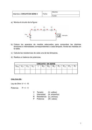 Alumno:
  PRACTICA 2:   CIRCUITO EN SERIE II     Fecha:
                                                      Curso:



a) Monta el circuito de la figura:




b) Coloca los aparatos de medida adecuados para comprobar las distintas
   tensiones e intensidades correspondientes a cada lámpara. Anota las medidas en
   la tabla.

c) Calcula las resistencias de cada una de las lámparas.

d) Realiza un balance de potencias.


                                  CIRCUITO EN SERIE
     VPila      VL1   VL2   VL3    I   RL1 RL2 RL3             PL1   PL2   PL3   PT




CÁLCULOS:

Ley de Ohm: V = I · R

Potencia:        P=I·V

                              V    Tensión        (V, voltios)
                              I    Intensidad     (A, amperios)
                              R    Resistencia    (Ω, ohmios)
                              P    Potencia       (W, vatios)




                                                                                      7
 