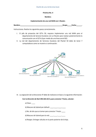 Diseño de una red de área local. 
 
Práctica No. 4 
Nombre: 
Implementación de una red WAN con 1 Router. 
Nombre:________________________________________________Grupo_____Fecha:______. 
Instrucciones: Realiza los siguientes pasos correctamente. 
I. El  jefe  de  proyectos  del  CETis  50,  requiere  implementar  una  red  WAN  para  el 
departamento de Servicio Escolares con un Router para realizar posteriormente la 
comunicación con el CETis 8 por medio de una línea serial DCE. 
II. La  red  del  departamento  de  Servicios  Escolares  del  Plantel  50  debe  de  tener  7 
computadoras como se muestra a continuación: 
 
 
 
 
III. La asignación de la direcciones IP debe de realizarse en base a la siguiente información: 
Con la dirección de Red 198.160.10.0 y para conectar 7 hosts, calcular: 
    a) Clase: ____ 
    b) Mascara de Subred por default: ____.____.____.____ 
    c) No. de bits que se toman para conectar 7 hosts: ____ 
    d) Mascara de Subred para la red: ____.____.____.____ 
    e) Rangos: Entregar cálculos en la parte posterior de la hoja. 
 
6 
 
 