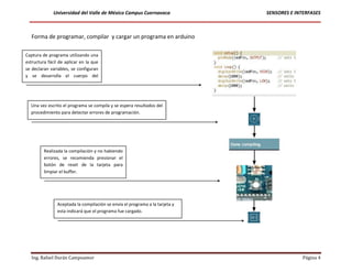 Universidad del Valle de México Campus Cuernavaca               SENSORES E INTERFASES



   Forma de programar, compilar y cargar un programa en arduino

Captura de programa utilizando una
estructura fácil de aplicar en la que
se declaran variables, se configuran
y se desarrolla el cuerpo del
programa



  Una vez escrito el programa se compila y se espera resultados del
  procedimiento para detectar errores de programación.




         Realizada la compilación y no habiendo
         errores, se recomienda presionar el
         botón de reset de la tarjeta para
         limpiar el buffer.




                Aceptada la compilación se envía el programa a la tarjeta y
                esta indicará que el programa fue cargado.




   Ing. Rafael Durán Campoamor                                                              Página 4
 