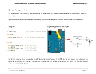 Universidad del Valle de México Campus Cuernavaca                                     SENSORES E INTERFASES



Ejemplo de programación:

El “Hola Mundo” de los microcontroladores es el Blink Led, y procederemos a programar la arduino para realizar
tal acción.

Se desea que el led se mantenga encendido por 1 segundo y se apague durante el mismo periodo de tiempo.



Programa                                                     Diagrama y conexión en tarjeta:




La tarjeta arduino tiene conectado un LED con una resistencia en el pin 13, por lo que puede ser necesario no
conectar resistencia ni LED para este pin, en caso de que Ud. desee conectar un LED basta con que lo conecte
como se aprecia en la figura.


Ing. Rafael Durán Campoamor                                                                                  Página 5
 