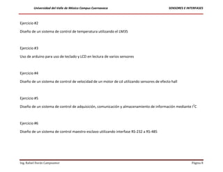 Universidad del Valle de México Campus Cuernavaca                                 SENSORES E INTERFASES



Ejercicio #2

Diseño de un sistema de control de temperatura utilizando el LM35



Ejercicio #3

Uso de arduino para uso de teclado y LCD en lectura de varios sensores



Ejercicio #4

Diseño de un sistema de control de velocidad de un motor de cd utilizando sensores de efecto hall



Ejercicio #5

Diseño de un sistema de control de adquisición, comunicación y almacenamiento de información mediante I2C



Ejercicio #6

Diseño de un sistema de control maestro-esclavo utilizando interfase RS-232 a RS-485




Ing. Rafael Durán Campoamor                                                                              Página 8
 