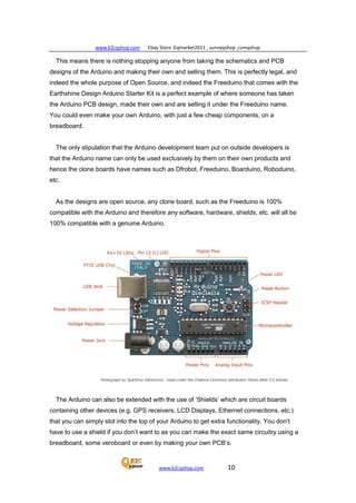 www.b2cqshop.com Ebay Store :Eqmarket2011 , sunnyqshop ,csmqshop
www.b2cqshop.com 10
This means there is nothing stopping anyone from taking the schematics and PCB
designs of the Arduino and making their own and selling them. This is perfectly legal, and
indeed the whole purpose of Open Source, and indeed the Freeduino that comes with the
Earthshine Design Arduino Starter Kit is a perfect example of where someone has taken
the Arduino PCB design, made their own and are selling it under the Freeduino name.
You could even make your own Arduino, with just a few cheap components, on a
breadboard.
The only stipulation that the Arduino development team put on outside developers is
that the Arduino name can only be used exclusively by them on their own products and
hence the clone boards have names such as Dfrobot, Freeduino, Boarduino, Roboduino,
etc.
As the designs are open source, any clone board, such as the Freeduino is 100%
compatible with the Arduino and therefore any software, hardware, shields, etc. will all be
100% compatible with a genuine Arduino.
The Arduino can also be extended with the use of ‘Shields’ which are circuit boards
containing other devices (e.g. GPS receivers, LCD Displays, Ethernet connections, etc.)
that you can simply slot into the top of your Arduino to get extra functionality. You don’t
have to use a shield if you don’t want to as you can make the exact same circuitry using a
breadboard, some veroboard or even by making your own PCB’s.
 