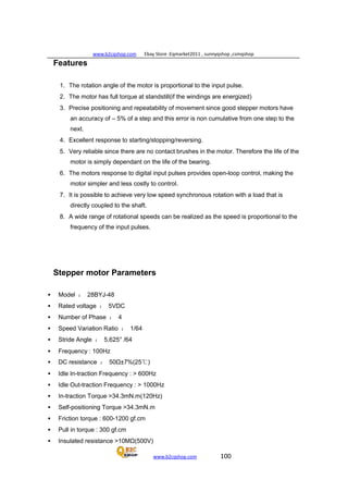 www.b2cqshop.com Ebay Store :Eqmarket2011 , sunnyqshop ,csmqshop
www.b2cqshop.com 100
Features
1. The rotation angle of the motor is proportional to the input pulse.
2. The motor has full torque at standstill(if the windings are energized)
3. Precise positioning and repeatability of movement since good stepper motors have
an accuracy of – 5% of a step and this error is non cumulative from one step to the
next.
4. Excellent response to starting/stopping/reversing.
5. Very reliable since there are no contact brushes in the motor. Therefore the life of the
motor is simply dependant on the life of the bearing.
6. The motors response to digital input pulses provides open-loop control, making the
motor simpler and less costly to control.
7. It is possible to achieve very low speed synchronous rotation with a load that is
directly coupled to the shaft.
8. A wide range of rotational speeds can be realized as the speed is proportional to the
frequency of the input pulses.
Stepper motor Parameters
 Model ： 28BYJ-48
 Rated voltage ： 5VDC
 Number of Phase ： 4
 Speed Variation Ratio ： 1/64
 Stride Angle ： 5.625° /64
 Frequency : 100Hz
 DC resistance ： 50Ω±7%(25℃)
 Idle In-traction Frequency : > 600Hz
 Idle Out-traction Frequency : > 1000Hz
 In-traction Torque >34.3mN.m(120Hz)
 Self-positioning Torque >34.3mN.m
 Friction torque : 600-1200 gf.cm
 Pull in torque : 300 gf.cm
 Insulated resistance >10MΩ(500V)
 
