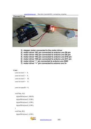 www.b2cqshop.com Ebay Store :Eqmarket2011 , sunnyqshop ,csmqshop
www.b2cqshop.com 102
Connect it up
1) stepper motor connected to the motor driver
2) motor driver 1N1 pin connected to arduino uno D8 pin
3) motor driver 1N2 pin connected to arduino uno D9 pin
4) motor driver 1N3 pin connected to arduino uno D10 pin
5) motor driver 1N4 pin connected to arduino uno D11 pin
6) motor driver “-” pin connected to arduino uno GND
7) motor driver “+” pin connected to arduino uno 5v
Code :
const int mor1 = 8;
const int mor2 = 9;
const int mor3 = 10;
const int mor4 = 11;
const int speedN = 8;
void Step_A(){
digitalWrite(mor1, HIGH);
digitalWrite(mor2, LOW);
digitalWrite(mor3, LOW);
digitalWrite(mor4, LOW);
}
void Step_B(){
digitalWrite(mor1, LOW);
 