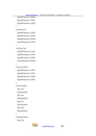 www.b2cqshop.com Ebay Store :Eqmarket2011 , sunnyqshop ,csmqshop
www.b2cqshop.com 103
digitalWrite(mor2, HIGH);
digitalWrite(mor3, LOW);
digitalWrite(mor4, LOW);
}
void Step_C(){
digitalWrite(mor1, LOW);
digitalWrite(mor2, LOW);
digitalWrite(mor3, HIGH);
digitalWrite(mor4, LOW);
}
void Step_D(){
digitalWrite(mor1, LOW);
digitalWrite(mor2, LOW);
digitalWrite(mor3, LOW);
digitalWrite(mor4, HIGH);
}
void step_OFF(){
digitalWrite(mor1, LOW);
digitalWrite(mor2, LOW);
digitalWrite(mor3, LOW);
digitalWrite(mor4, LOW);
}
void forward(){
Step_A();
delay(speedN);
Step_B();
delay(speedN);
Step_C();
delay(speedN);
Step_D();
delay(speedN);
}
void backward(){
Step_D();
 