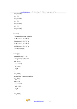 www.b2cqshop.com Ebay Store :Eqmarket2011 , sunnyqshop ,csmqshop
www.b2cqshop.com 104
delay(speedN);
Step_C();
delay(speedN);
Step_B();
delay(speedN);
Step_A();
delay(speedN);
}
void setup() {
// initialize the 8 pin as an output:
pinMode(mor1, OUTPUT);
pinMode(mor2, OUTPUT);
pinMode(mor3, OUTPUT);
pinMode(mor4, OUTPUT);
Serial.begin(9600);
}
void loop(){
unsigned int stepN = 48;
Serial.println("clockwise");
step_OFF();
while(stepN>0){
forward();
stepN -- ;
}
delay(2000);
Serial.println("counterclockwise");
step_OFF();
stepN = 48;
while(stepN>0){
backward();
stepN -- ;
}
delay(2000);
}
 