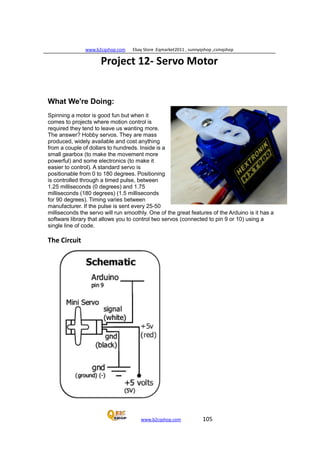 www.b2cqshop.com Ebay Store :Eqmarket2011 , sunnyqshop ,csmqshop
www.b2cqshop.com 105
Project 12- Servo Motor
What We're Doing:
Spinning a motor is good fun but when it
comes to projects where motion control is
required they tend to leave us wanting more.
The answer? Hobby servos. They are mass
produced, widely available and cost anything
from a couple of dollars to hundreds. Inside is a
small gearbox (to make the movement more
powerful) and some electronics (to make it
easier to control). A standard servo is
positionable from 0 to 180 degrees. Positioning
is controlled through a timed pulse, between
1.25 milliseconds (0 degrees) and 1.75
milliseconds (180 degrees) (1.5 milliseconds
for 90 degrees). Timing varies between
manufacturer. If the pulse is sent every 25-50
milliseconds the servo will run smoothly. One of the great features of the Arduino is it has a
software library that allows you to control two servos (connected to pin 9 or 10) using a
single line of code.
The Circuit
 