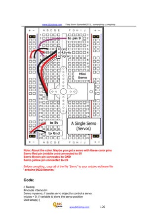 www.b2cqshop.com Ebay Store :Eqmarket2011 , sunnyqshop ,csmqshop
www.b2cqshop.com 106
Note: About the color. Maybe you get a servo with these color pins
Servo Red pin (middle one) connected to 5V
Servo Brown pin connected to GND
Servo yellow pin connected to D9
Before compiling , copy all of the file “Servo” to your arduino software file
“ arduino-0022libraries “
Code:
// Sweep
#include <Servo.h>
Servo myservo; // create servo object to control a servo
int pos = 0; // variable to store the servo position
void setup() {
 