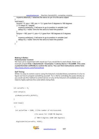 www.b2cqshop.com Ebay Store :Eqmarket2011 , sunnyqshop ,csmqshop
www.b2cqshop.com 107
myservo.attach(9); // attaches the servo on pin 9 to the servo object
}
void loop() {
for(pos = 0; pos < 180; pos += 1) // goes from 0 degrees to 180 degrees
{ // in steps of 1 degree
myservo.write(pos); // tell servo to go to position in variable 'pos'
delay(15); // waits 15ms for the servo to reach the position
}
for(pos = 180; pos>=1; pos-=1) // goes from 180 degrees to 0 degrees
{
myservo.write(pos); // tell servo to go to position in variable 'pos'
delay(15); // waits 15ms for the servo to reach the position
}
}
Making it Better:
Potentiometer Control:
We have yet to experiment with inputs but if you would like to read ahead, there is an
example programFile > Sketchbook > Examples > Library-Servo > Knob###. This uses
a potentiometer (CIRC08) to control the servo. You can find instructions online here:
http://www.arduino.cc/en/Tutorial/Knob
Self Timing:
While it is easy to control a servo using the Arduino's included library sometimes it is fun to
figure out how to program something yourself. Try it. We're controlling the pulse directly so
you could use this method to control servos on any of the Arduino's 20 available pins (you
need to highly optimize this code before doing that).
int servoPin = 9;
void setup(){
pinMode(servoPin,OUTPUT);
}
void loop()
{
int pulseTime = 2100; //(the number of microseconds
//to pause for (1500 90 degrees
// 900 0 degrees 2100 180 degrees)
digitalWrite(servoPin, HIGH);
 