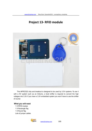 www.b2cqshop.com Ebay Store :Eqmarket2011 , sunnyqshop ,csmqshop
www.b2cqshop.com 109
Project 13- RFID module
This MFRC522 chip and breakout is designed to be used by 3.3V systems. To use it
with a 5V system such as an Arduino, a level shifter is required to convert the high
voltages into 3.3V. If you have a 3.3V embedded system you won't have to use the shifter
of course
What you will need
1 X RFID module
1 X Rectangle Tag
1 X Round Tag
Lots of jumper cables
 