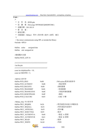 www.b2cqshop.com Ebay Store :Eqmarket2011 , sunnyqshop ,csmqshop
www.b2cqshop.com 111
Code :
/*
* 文 件 名：RFID.pde
* 创 建 者：Dr.Leong ( WWW.B2CQSHOP.COM )
* 创建日期：2011.09.19
* 修 改 者：
* 修改日期：
* 功能描述：Mifare1 寻卡→防冲突→选卡→读写 接口
*/
// the sensor communicates using SPI, so include the library:
#include <SPI.h>
#define uchar unsigned char
#define uint unsigned int
//数组最大长度
#define MAX_LEN 16
/////////////////////////////////////////////////////////////////////
//set the pin
/////////////////////////////////////////////////////////////////////
const int chipSelectPin = 10;
const int NRSTPD = 5;
//MF522 命令字
#define PCD_IDLE 0x00 //NO action;取消当前命令
#define PCD_AUTHENT 0x0E //验证密钥
#define PCD_RECEIVE 0x08 //接收数据
#define PCD_TRANSMIT 0x04 //发送数据
#define PCD_TRANSCEIVE 0x0C //发送并接收数据
#define PCD_RESETPHASE 0x0F //复位
#define PCD_CALCCRC 0x03 //CRC 计算
//Mifare_One 卡片命令字
#define PICC_REQIDL 0x26 //寻天线区内未进入休眠状态
#define PICC_REQALL 0x52 //寻天线区内全部卡
#define PICC_ANTICOLL 0x93 //防冲撞
#define PICC_SElECTTAG 0x93 //选卡
#define PICC_AUTHENT1A 0x60 //验证 A 密钥
#define PICC_AUTHENT1B 0x61 //验证 B 密钥
#define PICC_READ 0x30 //读块
#define PICC_WRITE 0xA0 //写块
 