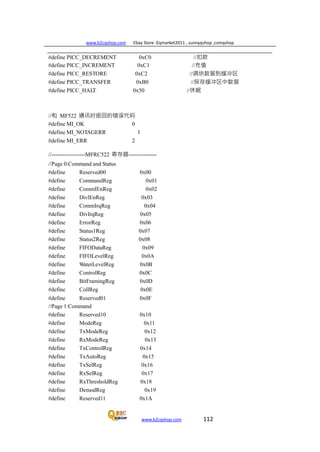 www.b2cqshop.com Ebay Store :Eqmarket2011 , sunnyqshop ,csmqshop
www.b2cqshop.com 112
#define PICC_DECREMENT 0xC0 //扣款
#define PICC_INCREMENT 0xC1 //充值
#define PICC_RESTORE 0xC2 //调块数据到缓冲区
#define PICC_TRANSFER 0xB0 //保存缓冲区中数据
#define PICC_HALT 0x50 //休眠
//和 MF522 通讯时返回的错误代码
#define MI_OK 0
#define MI_NOTAGERR 1
#define MI_ERR 2
//------------------MFRC522 寄存器---------------
//Page 0:Command and Status
#define Reserved00 0x00
#define CommandReg 0x01
#define CommIEnReg 0x02
#define DivlEnReg 0x03
#define CommIrqReg 0x04
#define DivIrqReg 0x05
#define ErrorReg 0x06
#define Status1Reg 0x07
#define Status2Reg 0x08
#define FIFODataReg 0x09
#define FIFOLevelReg 0x0A
#define WaterLevelReg 0x0B
#define ControlReg 0x0C
#define BitFramingReg 0x0D
#define CollReg 0x0E
#define Reserved01 0x0F
//Page 1:Command
#define Reserved10 0x10
#define ModeReg 0x11
#define TxModeReg 0x12
#define RxModeReg 0x13
#define TxControlReg 0x14
#define TxAutoReg 0x15
#define TxSelReg 0x16
#define RxSelReg 0x17
#define RxThresholdReg 0x18
#define DemodReg 0x19
#define Reserved11 0x1A
 