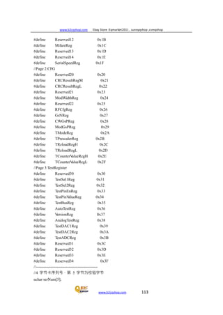 www.b2cqshop.com Ebay Store :Eqmarket2011 , sunnyqshop ,csmqshop
www.b2cqshop.com 113
#define Reserved12 0x1B
#define MifareReg 0x1C
#define Reserved13 0x1D
#define Reserved14 0x1E
#define SerialSpeedReg 0x1F
//Page 2:CFG
#define Reserved20 0x20
#define CRCResultRegM 0x21
#define CRCResultRegL 0x22
#define Reserved21 0x23
#define ModWidthReg 0x24
#define Reserved22 0x25
#define RFCfgReg 0x26
#define GsNReg 0x27
#define CWGsPReg 0x28
#define ModGsPReg 0x29
#define TModeReg 0x2A
#define TPrescalerReg 0x2B
#define TReloadRegH 0x2C
#define TReloadRegL 0x2D
#define TCounterValueRegH 0x2E
#define TCounterValueRegL 0x2F
//Page 3:TestRegister
#define Reserved30 0x30
#define TestSel1Reg 0x31
#define TestSel2Reg 0x32
#define TestPinEnReg 0x33
#define TestPinValueReg 0x34
#define TestBusReg 0x35
#define AutoTestReg 0x36
#define VersionReg 0x37
#define AnalogTestReg 0x38
#define TestDAC1Reg 0x39
#define TestDAC2Reg 0x3A
#define TestADCReg 0x3B
#define Reserved31 0x3C
#define Reserved32 0x3D
#define Reserved33 0x3E
#define Reserved34 0x3F
//-----------------------------------------------
//4 字节卡序列号，第 5 字节为校验字节
uchar serNum[5];
 