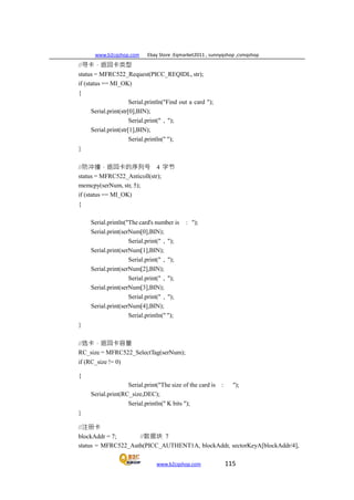 www.b2cqshop.com Ebay Store :Eqmarket2011 , sunnyqshop ,csmqshop
www.b2cqshop.com 115
//寻卡，返回卡类型
status = MFRC522_Request(PICC_REQIDL, str);
if (status == MI_OK)
{
Serial.println("Find out a card ");
Serial.print(str[0],BIN);
Serial.print(" , ");
Serial.print(str[1],BIN);
Serial.println(" ");
}
//防冲撞，返回卡的序列号 4 字节
status = MFRC522_Anticoll(str);
memcpy(serNum, str, 5);
if (status == MI_OK)
{
Serial.println("The card's number is : ");
Serial.print(serNum[0],BIN);
Serial.print(" , ");
Serial.print(serNum[1],BIN);
Serial.print(" , ");
Serial.print(serNum[2],BIN);
Serial.print(" , ");
Serial.print(serNum[3],BIN);
Serial.print(" , ");
Serial.print(serNum[4],BIN);
Serial.println(" ");
}
//选卡，返回卡容量
RC_size = MFRC522_SelectTag(serNum);
if (RC_size != 0)
{
Serial.print("The size of the card is : ");
Serial.print(RC_size,DEC);
Serial.println(" K bits ");
}
//注册卡
blockAddr = 7; //数据块 7
status = MFRC522_Auth(PICC_AUTHENT1A, blockAddr, sectorKeyA[blockAddr/4],
 