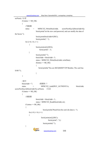 www.b2cqshop.com Ebay Store :Eqmarket2011 , sunnyqshop ,csmqshop
www.b2cqshop.com 116
serNum); //认证
if (status == MI_OK)
{
the Sector ");
//写数据
status = MFRC522_Write(blockAddr, sectorNewKeyA[blockAddr/4]);
Serial.print("set the new card password, and can modify the data of
Serial.print(blockAddr/4,DEC);
Serial.println(" : ");
for (i=0; i<6; i++)
{
Serial.print(str[i],HEX);
Serial.print(" , ");
}
Serial.println(" ");
blockAddr = blockAddr - 3 ;
status = MFRC522_Write(blockAddr, writeData);
if(status == MI_OK)
{
$100 !");
}
Serial.println("You are B2CQSHOP VIP Member, The card has
}
//读卡
blockAddr = 7; //数据块 7
status = MFRC522_Auth(PICC_AUTHENT1A, blockAddr,
sectorNewKeyA[blockAddr/4], serNum); //认证
if (status == MI_OK)
{
//读数据
blockAddr = blockAddr - 3 ;
status = MFRC522_Read(blockAddr, str);
if (status == MI_OK)
{
Serial.println("Read from the card ,the data is : ");
for (i=0; i<16; i++)
{
Serial.print(str[i],DEC);
Serial.print(" , ");}
Serial.println(" ");
}
 