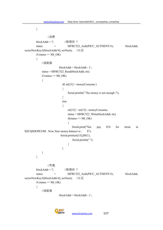 www.b2cqshop.com Ebay Store :Eqmarket2011 , sunnyqshop ,csmqshop
www.b2cqshop.com 117
}
//消费
blockAddr = 7; //数据块 7
status = MFRC522_Auth(PICC_AUTHENT1A, blockAddr,
sectorNewKeyA[blockAddr/4], serNum); //认证
if (status == MI_OK)
{
//读数据
blockAddr = blockAddr - 3 ;
status = MFRC522_Read(blockAddr, str);
if (status == MI_OK)
{
if( str[15] < moneyConsume )
{
}
else
{
Serial.println(" The money is not enough !");
str[15] = str[15] - moneyConsume;
status = MFRC522_Write(blockAddr, str);
if(status == MI_OK)
{
Serial.print("You pay $18 for items in
B2CQSHOP.COM . Now, Your money balance is : $");
Serial.print(str[15],DEC);
Serial.println(" ");
}
}
}
}
//充值
blockAddr = 7; //数据块 7
status = MFRC522_Auth(PICC_AUTHENT1A, blockAddr,
sectorNewKeyA[blockAddr/4], serNum); //认证
if (status == MI_OK)
{
//读数据
blockAddr = blockAddr - 3 ;
 