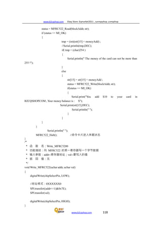 www.b2cqshop.com Ebay Store :Eqmarket2011 , sunnyqshop ,csmqshop
www.b2cqshop.com 118
status = MFRC522_Read(blockAddr, str);
if (status == MI_OK)
{
tmp = (int)(str[15] + moneyAdd) ;
//Serial.println(tmp,DEC);
if( tmp < (char)254 )
{
255 !");
}
else
{
Serial.println(" The money of the card can not be more than
str[15] = str[15] + moneyAdd ;
status = MFRC522_Write(blockAddr, str);
if(status == MI_OK)
{
Serial.print("You add $10 to your card in
B2CQSHOP.COM , Your money balance is : $");
Serial.print(str[15],DEC);
Serial.println(" ");
}
}
}
}
Serial.println(" ");
MFRC522_Halt(); //命令卡片进入休眠状态
}
/*
* 函 数 名：Write_MFRC5200
* 功能描述：向 MFRC522 的某一寄存器写一个字节数据
* 输入参数：addr--寄存器地址；val--要写入的值
* 返 回 值：无
*/
void Write_MFRC522(uchar addr, uchar val)
{
digitalWrite(chipSelectPin, LOW);
//地址格式：0XXXXXX0
SPI.transfer((addr<<1)&0x7E);
SPI.transfer(val);
digitalWrite(chipSelectPin, HIGH);
}
 