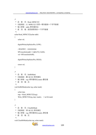 www.b2cqshop.com Ebay Store :Eqmarket2011 , sunnyqshop ,csmqshop
www.b2cqshop.com 120
/*
* 函 数 名：Read_MFRC522
* 功能描述：从 MFRC522 的某一寄存器读一个字节数据
* 输入参数：addr--寄存器地址
* 返 回 值：返回读取到的一个字节数据
*/
uchar Read_MFRC522(uchar addr)
{
uchar val;
digitalWrite(chipSelectPin, LOW);
//地址格式：1XXXXXX0
SPI.transfer(((addr<<1)&0x7E) | 0x80);
val =SPI.transfer(0x00);
digitalWrite(chipSelectPin, HIGH);
return val;
}
/*
* 函 数 名：SetBitMask
* 功能描述：置 RC522 寄存器位
* 输入参数：reg--寄存器地址;mask--置位值
* 返 回 值：无
*/
void SetBitMask(uchar reg, uchar mask)
{
uchar tmp;
tmp = Read_MFRC522(reg);
Write_MFRC522(reg, tmp | mask); // set bit mask
}
/*
* 函 数 名：ClearBitMask
* 功能描述：清 RC522 寄存器位
* 输入参数：reg--寄存器地址;mask--清位值
* 返 回 值：无
*/
void ClearBitMask(uchar reg, uchar mask)
 