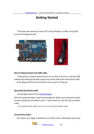 www.b2cqshop.com Ebay Store :Eqmarket2011 , sunnyqshop ,csmqshop
www.b2cqshop.com 12
Getting Started
This section will presume you have a PC running Windows or a Mac running OSX ,
Linux (on the playground wiki).
Get an Arduino board and USB cable
Firstly, get your Freeduino board and lay it on the table in front of you. Take the USB
cableand plug the B plug (the fatter squarer end) into the USB socket on the Arduino UNO.
At this stage do NOT connect the Arduino Uno to your PC or Mac yet.
Download the Arduino IDE
Get the latest version from the download page .
When the download finishes, unzip the downloaded file. Make sure to preserve the folder
structure. Double-click the folder to open it. There should be a few files and sub-folders
inside.
If you double-click the folder, you will see a few files and sub-folders inside.
Connect the board
The Arduino Uno, Mega, Duemilanove and Arduino Nano automatically draw power
 
