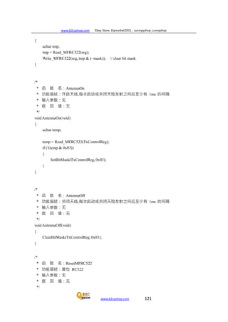 www.b2cqshop.com Ebay Store :Eqmarket2011 , sunnyqshop ,csmqshop
www.b2cqshop.com 121
{
uchar tmp;
tmp = Read_MFRC522(reg);
Write_MFRC522(reg, tmp & (~mask)); // clear bit mask
}
/*
* 函 数 名：AntennaOn
* 功能描述：开启天线,每次启动或关闭天险发射之间应至少有 1ms 的间隔
* 输入参数：无
* 返 回 值：无
*/
voidAntennaOn(void)
{
uchar temp;
temp = Read_MFRC522(TxControlReg);
if (!(temp & 0x03))
{
SetBitMask(TxControlReg, 0x03);
}
}
/*
* 函 数 名：AntennaOff
* 功能描述：关闭天线,每次启动或关闭天险发射之间应至少有 1ms 的间隔
* 输入参数：无
* 返 回 值：无
*/
voidAntennaOff(void)
{
ClearBitMask(TxControlReg, 0x03);
}
/*
* 函 数 名：ResetMFRC522
* 功能描述：复位 RC522
* 输入参数：无
* 返 回 值：无
*/
 