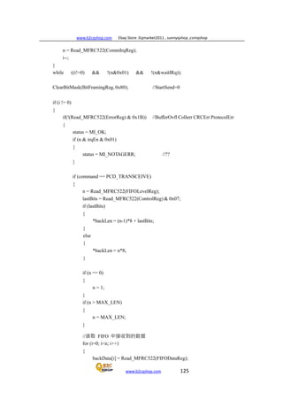 www.b2cqshop.com Ebay Store :Eqmarket2011 , sunnyqshop ,csmqshop
www.b2cqshop.com 125
n = Read_MFRC522(CommIrqReg);
i--;
}
while ((i!=0) && !(n&0x01) && !(n&waitIRq));
ClearBitMask(BitFramingReg, 0x80); //StartSend=0
if (i != 0)
{
if(!(Read_MFRC522(ErrorReg) & 0x1B)) //BufferOvfl Collerr CRCErr ProtecolErr
{
status = MI_OK;
if (n & irqEn & 0x01)
{
status = MI_NOTAGERR; //??
}
if (command == PCD_TRANSCEIVE)
{
n = Read_MFRC522(FIFOLevelReg);
lastBits = Read_MFRC522(ControlReg) & 0x07;
if (lastBits)
{
}
else
{
}
*backLen = (n-1)*8 + lastBits;
*backLen = n*8;
if (n == 0)
{
n = 1;
}
if (n > MAX_LEN)
{
n = MAX_LEN;
}
//读取 FIFO 中接收到的数据
for (i=0; i<n; i++)
{
backData[i] = Read_MFRC522(FIFODataReg);
 