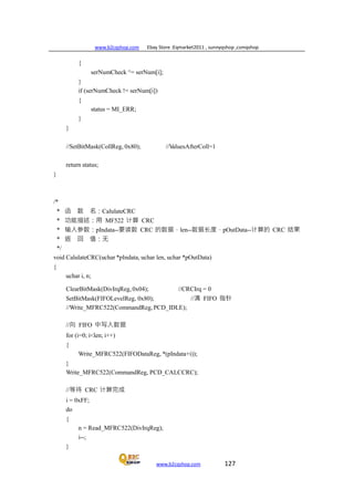 www.b2cqshop.com Ebay Store :Eqmarket2011 , sunnyqshop ,csmqshop
www.b2cqshop.com 127
{
serNumCheck ^= serNum[i];
}
if (serNumCheck != serNum[i])
{
status = MI_ERR;
}
}
//SetBitMask(CollReg, 0x80); //ValuesAfterColl=1
return status;
}
/*
* 函 数 名：CalulateCRC
* 功能描述：用 MF522 计算 CRC
* 输入参数：pIndata--要读数 CRC 的数据，len--数据长度，pOutData--计算的 CRC 结果
* 返 回 值：无
*/
void CalulateCRC(uchar *pIndata, uchar len, uchar *pOutData)
{
uchar i, n;
ClearBitMask(DivIrqReg, 0x04); //CRCIrq = 0
SetBitMask(FIFOLevelReg, 0x80); //清 FIFO 指针
//Write_MFRC522(CommandReg, PCD_IDLE);
//向 FIFO 中写入数据
for (i=0; i<len; i++)
{
Write_MFRC522(FIFODataReg, *(pIndata+i));
}
Write_MFRC522(CommandReg, PCD_CALCCRC);
//等待 CRC 计算完成
i = 0xFF;
do
{
n = Read_MFRC522(DivIrqReg);
i--;
}
 