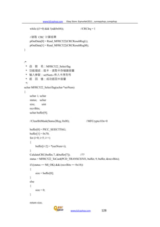 www.b2cqshop.com Ebay Store :Eqmarket2011 , sunnyqshop ,csmqshop
www.b2cqshop.com 128
while ((i!=0) && !(n&0x04)); //CRCIrq = 1
//读取 CRC 计算结果
pOutData[0] = Read_MFRC522(CRCResultRegL);
pOutData[1] = Read_MFRC522(CRCResultRegM);
}
/*
* 函 数 名：MFRC522_SelectTag
* 功能描述：选卡，读取卡存储器容量
* 输入参数：serNum--传入卡序列号
* 返 回 值：成功返回卡容量
*/
uchar MFRC522_SelectTag(uchar *serNum)
{
uchar i; uchar
status; uchar
size; uint
recvBits;
uchar buffer[9];
//ClearBitMask(Status2Reg, 0x08); //MFCrypto1On=0
buffer[0] = PICC_SElECTTAG;
buffer[1] = 0x70;
for (i=0; i<5; i++)
{
buffer[i+2] = *(serNum+i);
}
CalulateCRC(buffer, 7, &buffer[7]); //??
status = MFRC522_ToCard(PCD_TRANSCEIVE, buffer, 9, buffer, &recvBits);
if ((status == MI_OK) && (recvBits == 0x18))
{
}
else
{
}
size = buffer[0];
size = 0;
return size;
 